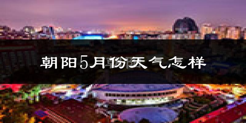 朝阳5月份天气怎样?朝阳五月冷不冷?