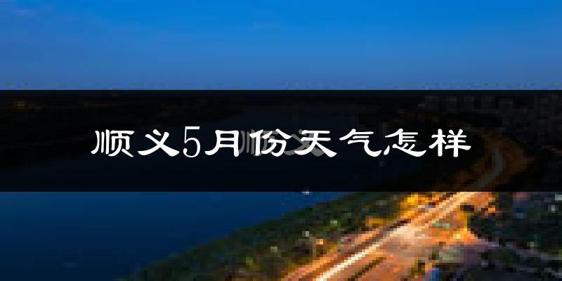 顺义5月份天气怎样?顺义五月冷吗?