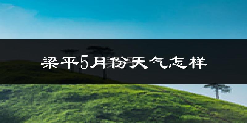 梁平县5月份天气如何?很热吗?近两年数据对比分析