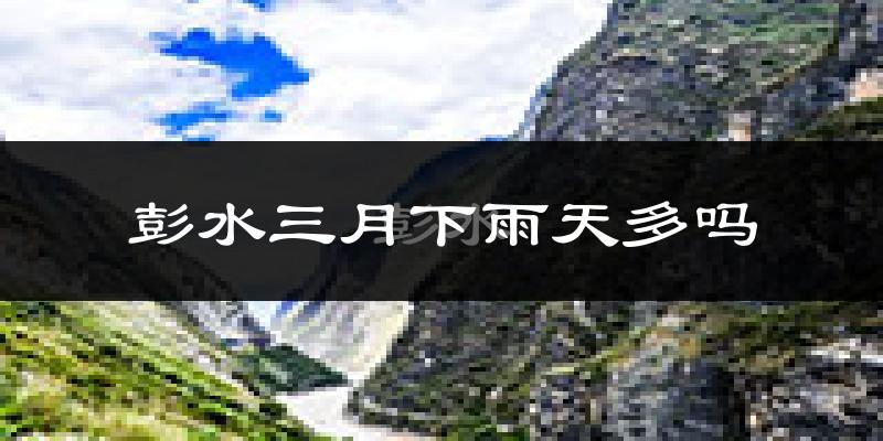彭水三月下雨天多吗?彭水3月份降雨量多少?