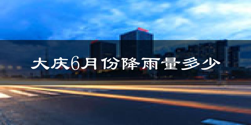 大庆6月份降雨量多少?大庆六月下雨多吗?