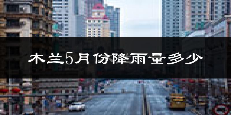 木兰5月份降雨量多少?木兰五月下雨多吗?