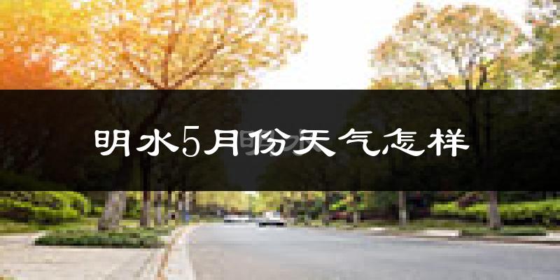 明水县5月份天气如何?冷热情况分析