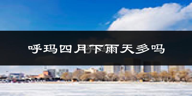 呼玛四月下雨天多吗?呼玛4月份降雨量多少?