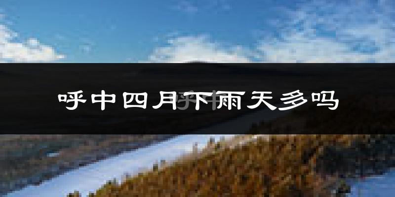 呼中四月下雨天多吗?呼中4月份降雨量多少?