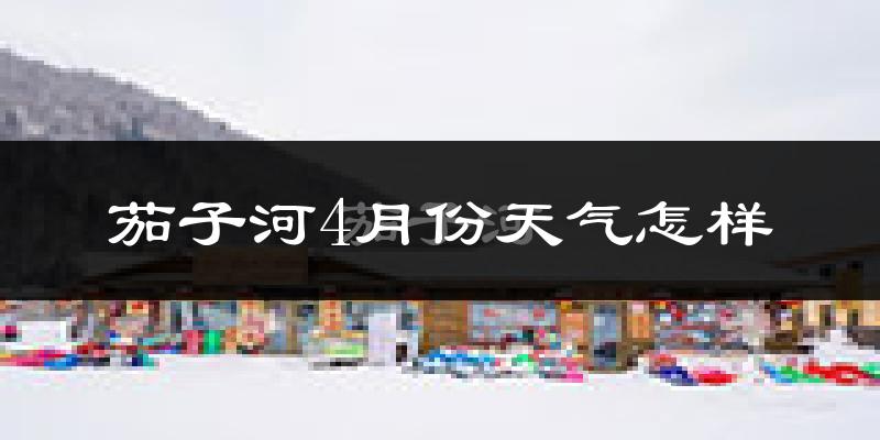 茄子河4月份天气怎样?茄子河四月冷吗?