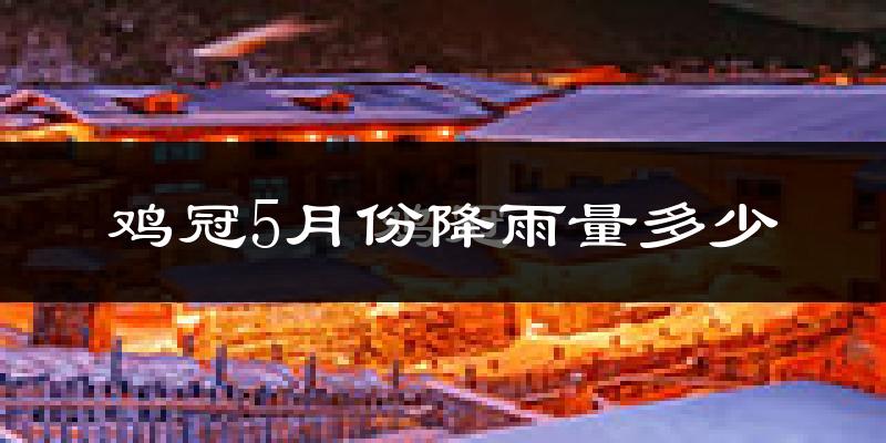 鸡冠5月份降雨量多少?鸡冠五月下雨多吗?