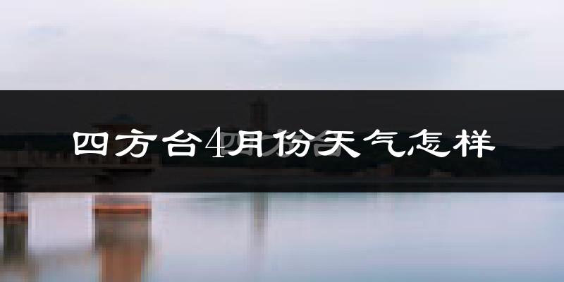 四方台4月份天气怎样?四方台四月冷不冷?
