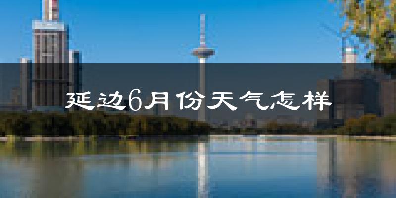 延边6月份天气如何?很热吗?