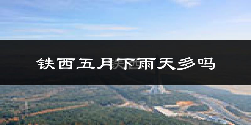 铁西五月下雨天多吗?铁西5月份降雨量多少?