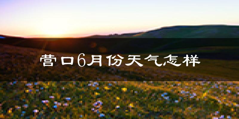 营口市6月份天气如何?很热吗?