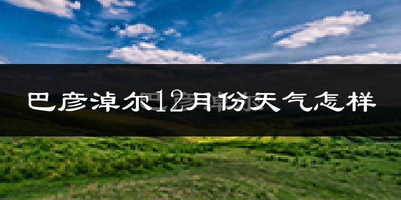 巴彦淖尔12月份天气怎样?巴彦淖尔十二月冷吗?