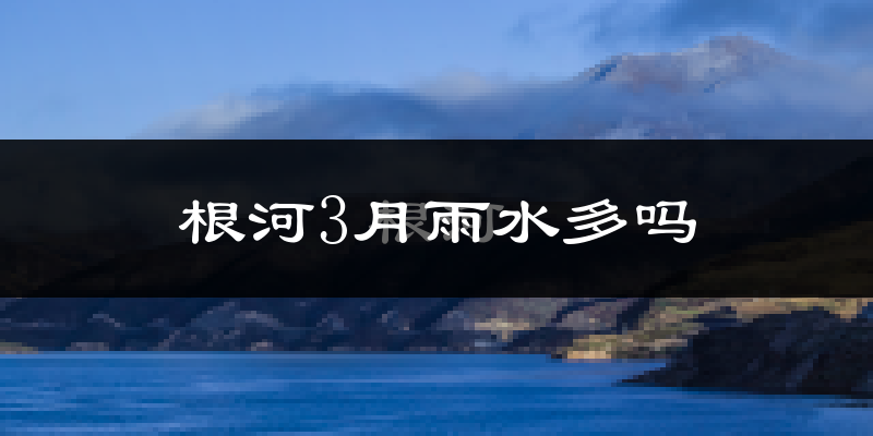 根河3月雨水多吗?