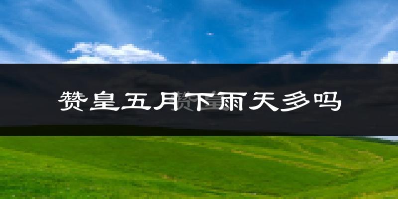 赞皇五月下雨天多吗?赞皇5月份降雨量多少?
