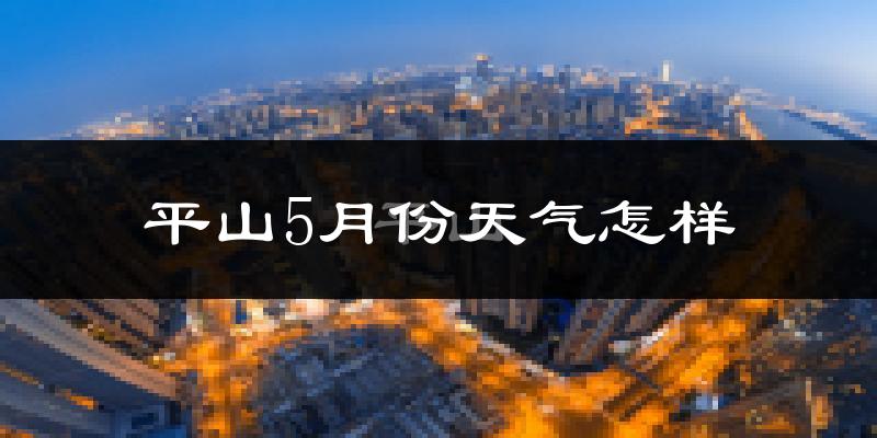 平山县5月份天气如何?很热吗?近两年数据对比分析