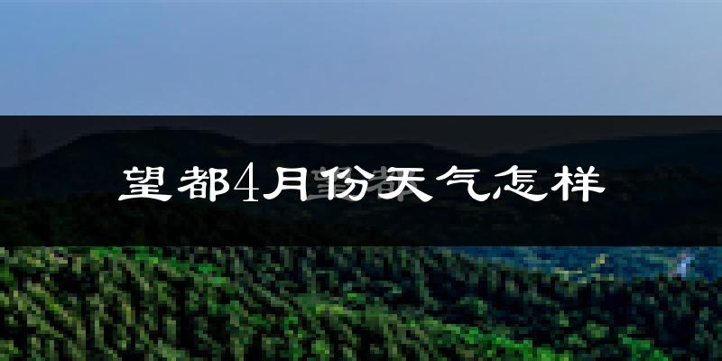 望都县4月份天气如何?冷热情况怎么样?