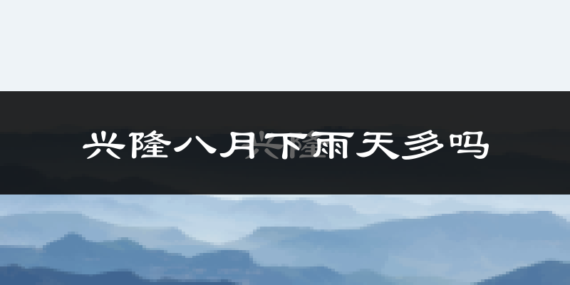 兴隆八月下雨天多吗?兴隆8月份降雨量多少?