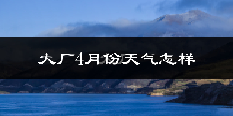 大厂回族自治县4月份天气如何?冷热情况怎么样?