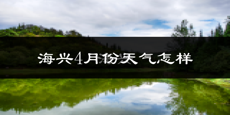 海兴县4月份天气如何?冷热情况怎么样?