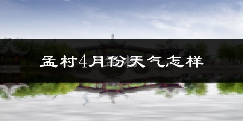 孟村回族自治县4月份天气如何?冷热情况怎么样?