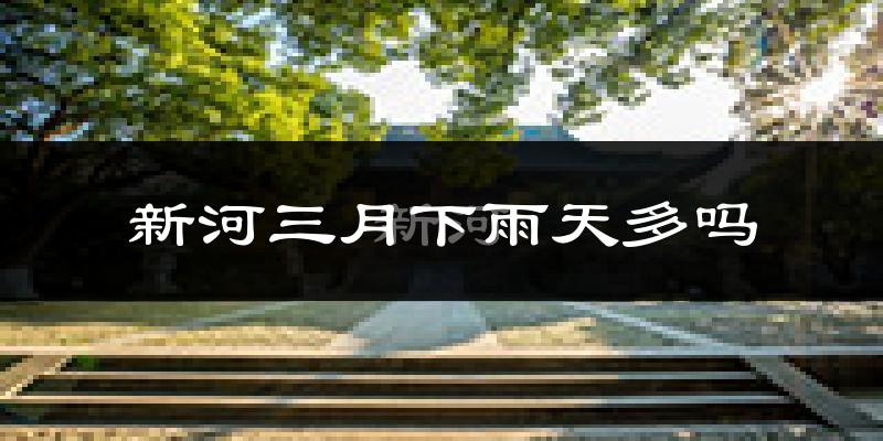 新河三月下雨天多吗?新河3月份降雨量多少?