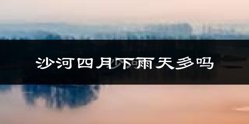 沙河四月下雨天多吗?沙河4月份降雨量多少?