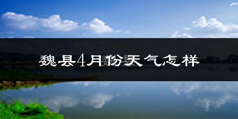 魏县4月份天气如何?冷热情况怎么样?