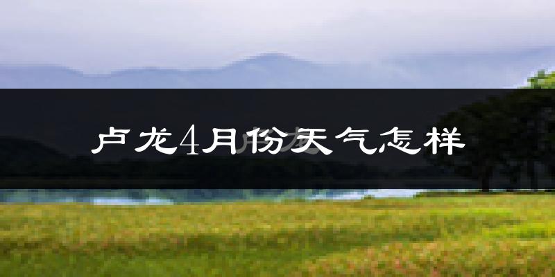 卢龙县4月份天气如何?冷热情况怎么样?