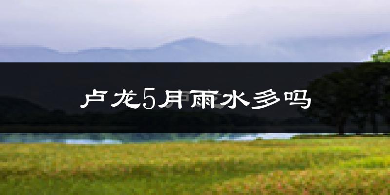 卢龙5月雨水多吗?