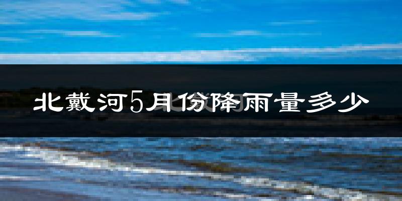 北戴河5月份降雨量多少?北戴河五月下雨多吗?