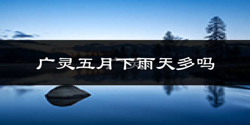 广灵五月下雨天多吗?广灵5月份降雨量多少?