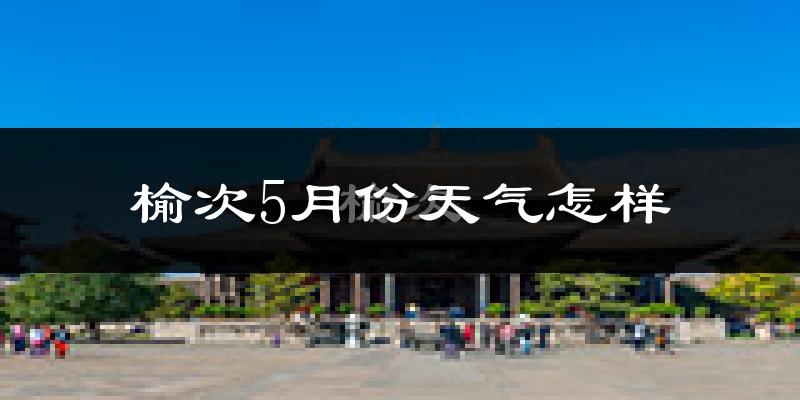 榆次5月份天气怎样?榆次五月冷不冷?