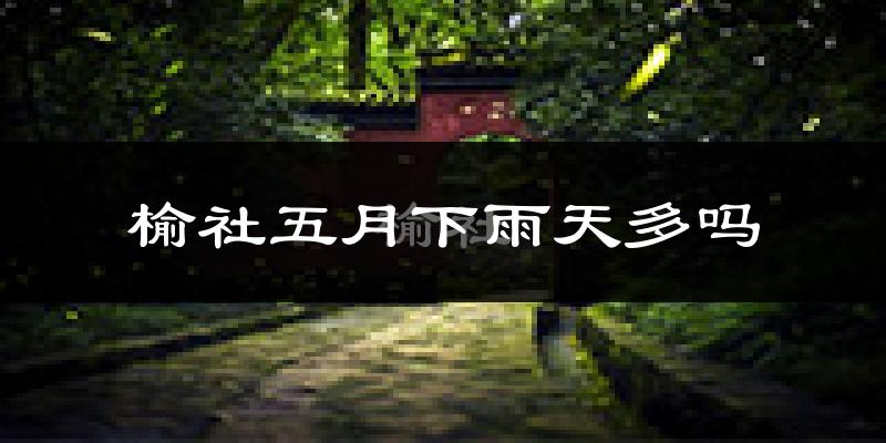 榆社五月下雨天多吗?榆社5月份降雨量多少?
