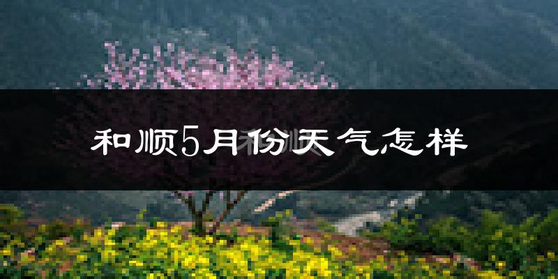 和顺县5月份天气如何?很热吗?