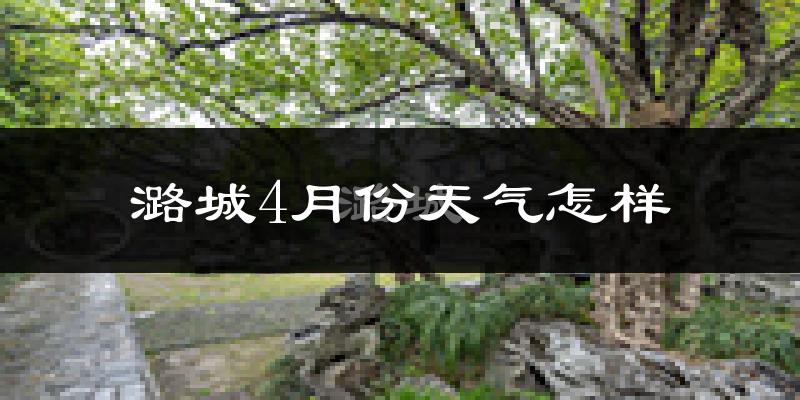 潞城市4月份天气如何?冷热情况怎么样?