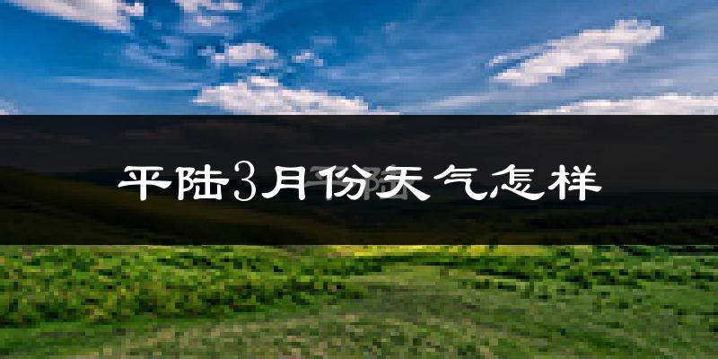 平陆县3月份天气如何?冷吗?过去两年3月天气对比分析