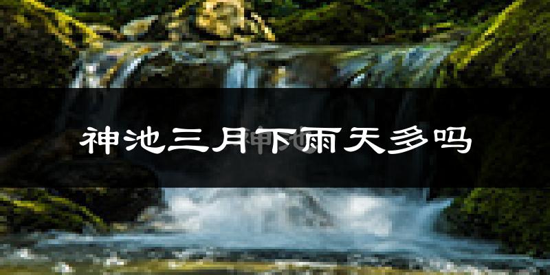 神池三月下雨天多吗?神池3月份降雨量多少?