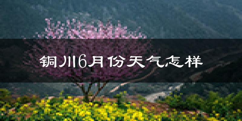 铜川6月份天气如何?很热吗?