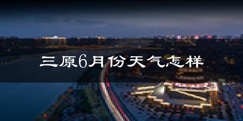 三原县6月份天气如何?很热吗?