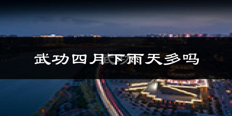 武功四月下雨天多吗?武功4月份降雨量多少?