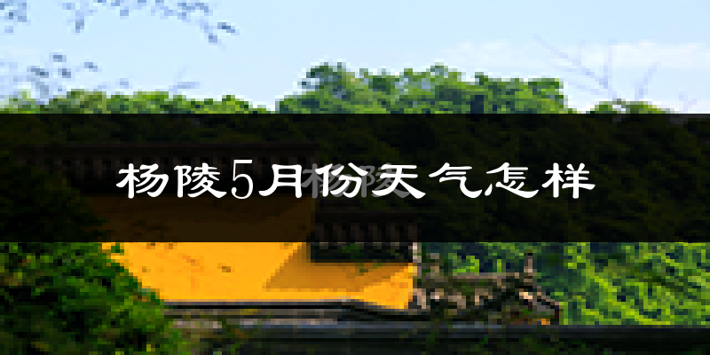 陕西杨陵区5月份天气如何?会很热吗?