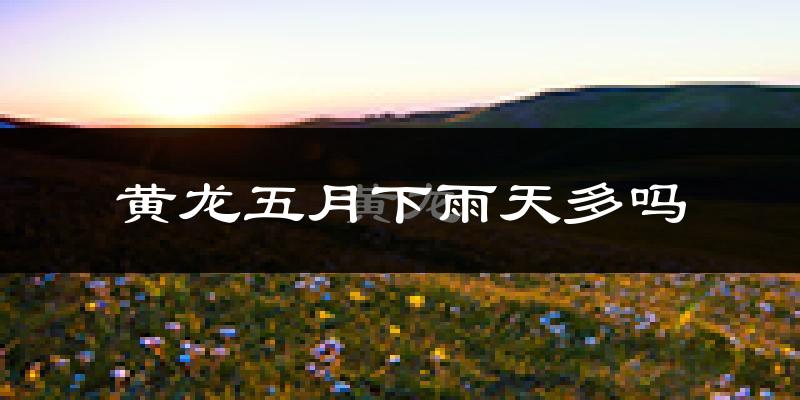 黄龙五月下雨天多吗?黄龙5月份降雨量多少?