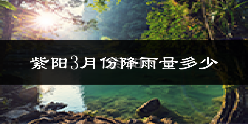 紫阳3月份降雨量多少?紫阳三月下雨多吗?