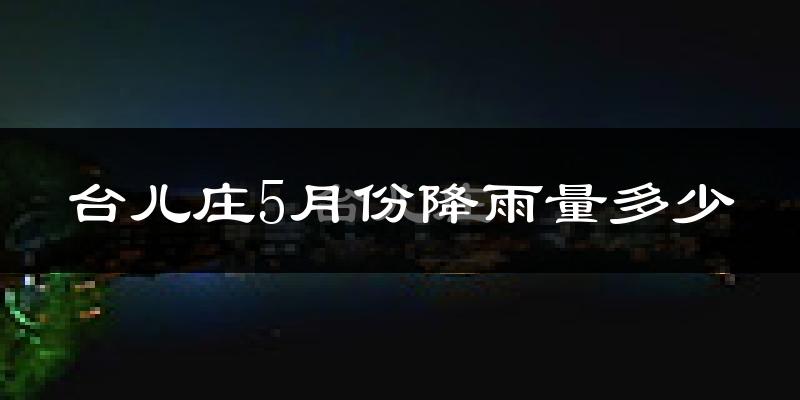 台儿庄5月份降雨量多少?台儿庄五月下雨多吗?