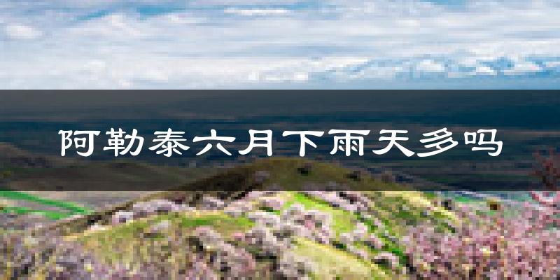 阿勒泰六月下雨天多吗?阿勒泰6月份降雨量多少?
