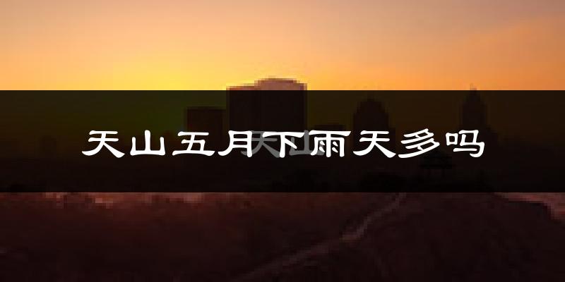 天山五月下雨天多吗?天山5月份降雨量多少?