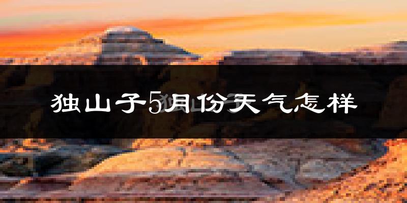 独山子5月份天气怎样?独山子五月冷吗?