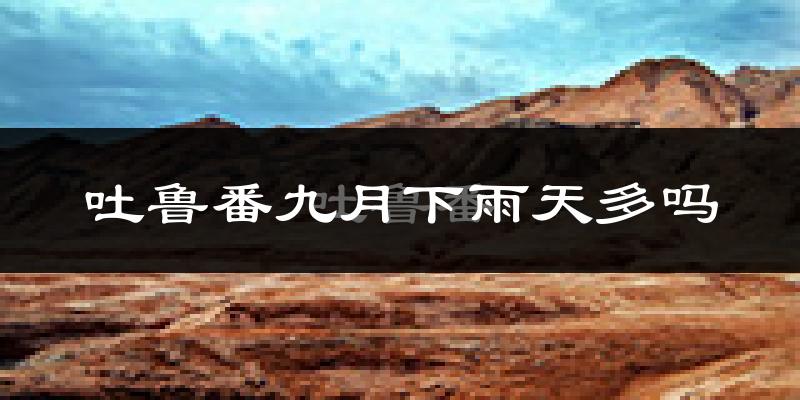 吐鲁番九月下雨天多吗?吐鲁番9月份降雨量多少?