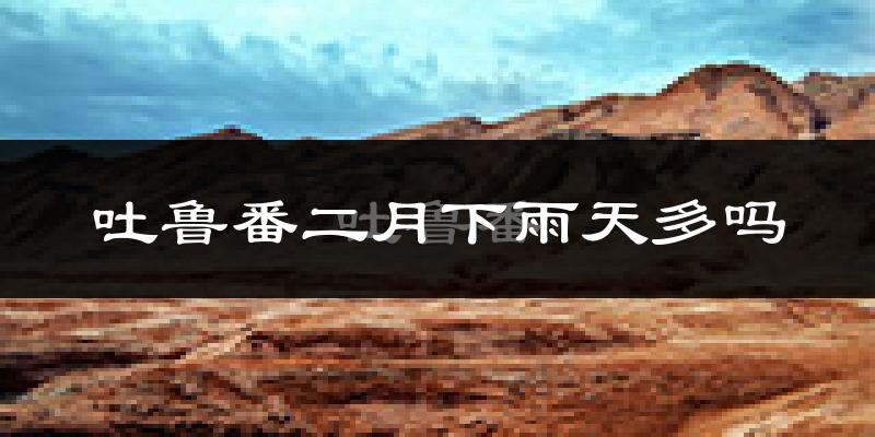 吐鲁番二月下雨天多吗?吐鲁番2月份降雨量多少?