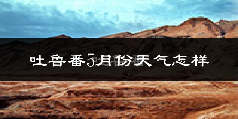 吐鲁番5月份天气如何?很热吗?